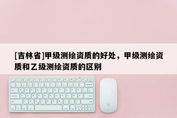 [吉林省]甲級測繪資質(zhì)的好處，甲級測繪資質(zhì)和乙級測繪資質(zhì)的區(qū)別