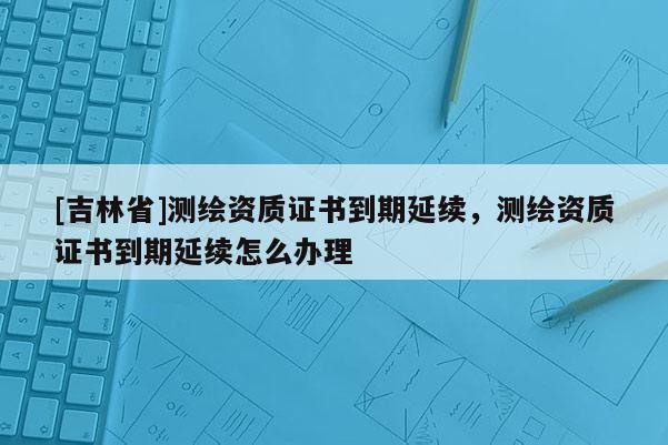 [吉林省]測繪資質(zhì)證書到期延續(xù)，測繪資質(zhì)證書到期延續(xù)怎么辦理