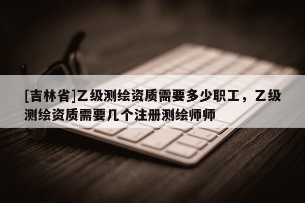 [吉林省]乙級測繪資質需要多少職工，乙級測繪資質需要幾個注冊測繪師師