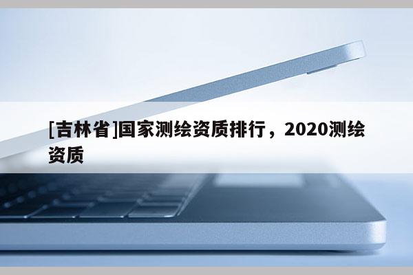 [吉林省]國家測繪資質排行，2020測繪資質