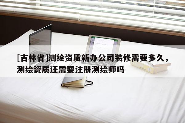 [吉林省]測繪資質新辦公司裝修需要多久，測繪資質還需要注冊測繪師嗎