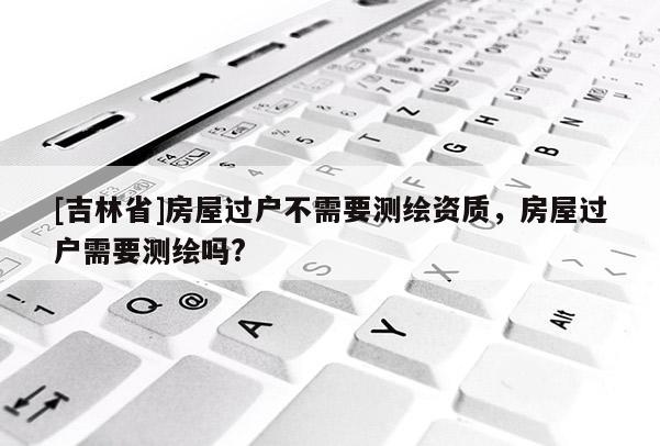 [吉林省]房屋過戶不需要測繪資質(zhì)，房屋過戶需要測繪嗎?