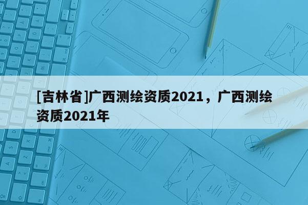[吉林省]廣西測(cè)繪資質(zhì)2021，廣西測(cè)繪資質(zhì)2021年
