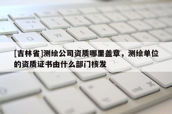 [吉林省]測繪公司資質(zhì)哪里蓋章，測繪單位的資質(zhì)證書由什么部門核發(fā)