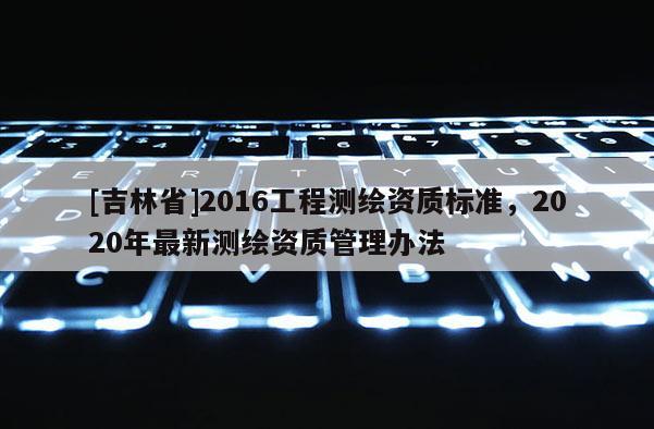 [吉林省]2016工程測(cè)繪資質(zhì)標(biāo)準(zhǔn)，2020年最新測(cè)繪資質(zhì)管理辦法