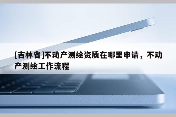 [吉林省]不動(dòng)產(chǎn)測(cè)繪資質(zhì)在哪里申請(qǐng)，不動(dòng)產(chǎn)測(cè)繪工作流程