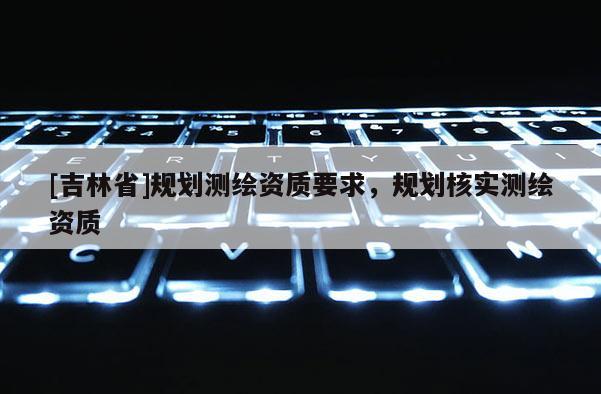 [吉林省]規劃測繪資質要求，規劃核實測繪資質