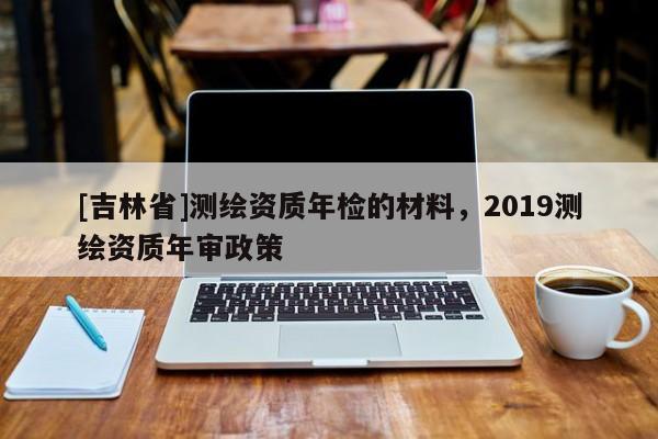 [吉林省]測(cè)繪資質(zhì)年檢的材料，2019測(cè)繪資質(zhì)年審政策