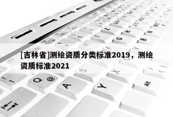 [吉林省]測繪資質(zhì)分類標(biāo)準(zhǔn)2019，測繪資質(zhì)標(biāo)準(zhǔn)2021