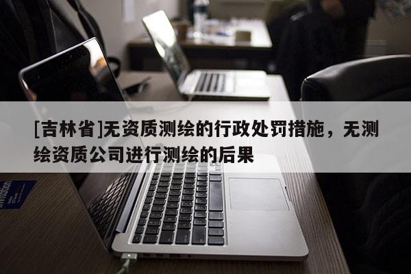 [吉林省]無資質測繪的行政處罰措施，無測繪資質公司進行測繪的后果