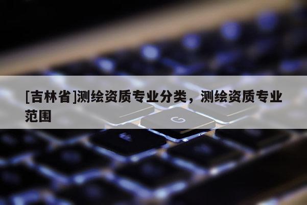 [吉林省]測繪資質專業分類，測繪資質專業范圍