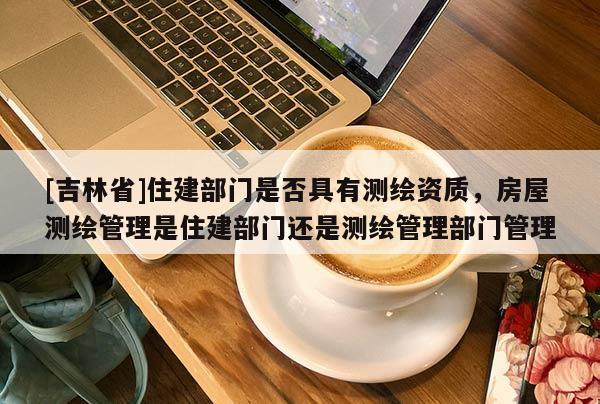 [吉林省]住建部門是否具有測繪資質，房屋測繪管理是住建部門還是測繪管理部門管理