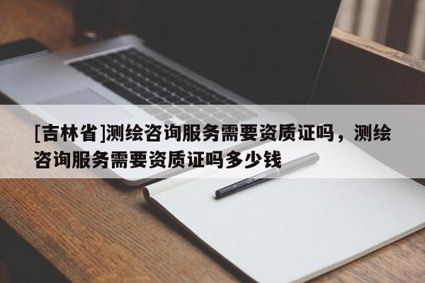 [吉林省]測繪咨詢服務需要資質(zhì)證嗎，測繪咨詢服務需要資質(zhì)證嗎多少錢