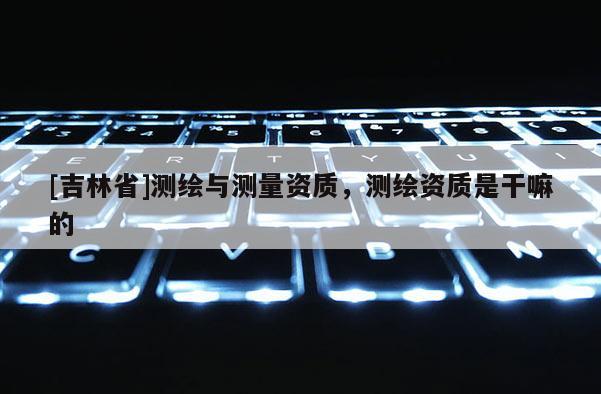 [吉林省]測(cè)繪與測(cè)量資質(zhì)，測(cè)繪資質(zhì)是干嘛的