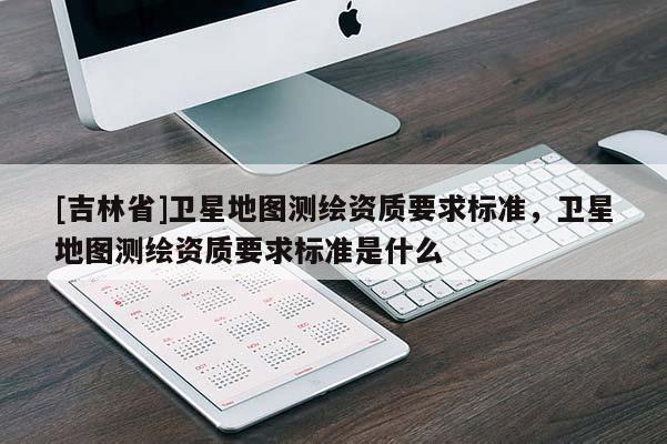 [吉林省]衛星地圖測繪資質要求標準，衛星地圖測繪資質要求標準是什么