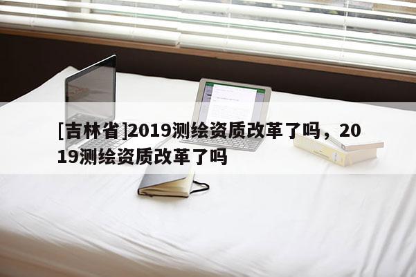 [吉林省]2019測繪資質改革了嗎，2019測繪資質改革了嗎