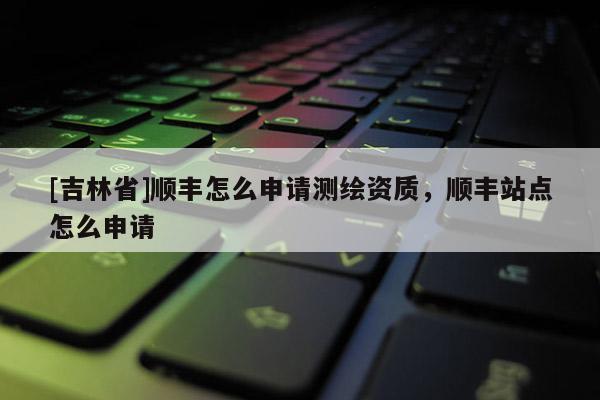[吉林省]順豐怎么申請(qǐng)測(cè)繪資質(zhì)，順豐站點(diǎn)怎么申請(qǐng)