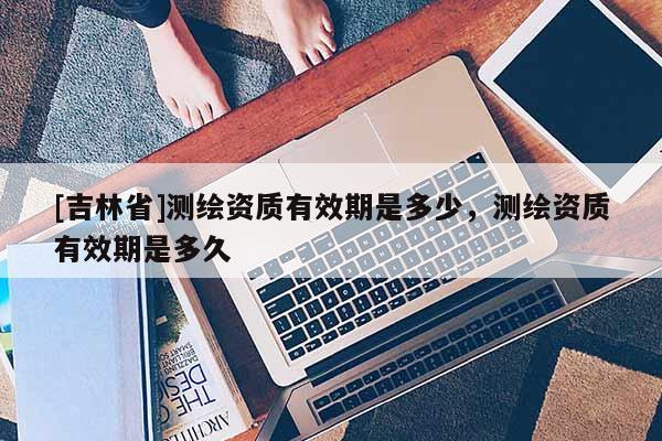 [吉林省]測(cè)繪資質(zhì)有效期是多少，測(cè)繪資質(zhì)有效期是多久