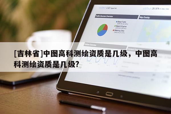 [吉林省]中圖高科測(cè)繪資質(zhì)是幾級(jí)，中圖高科測(cè)繪資質(zhì)是幾級(jí)?