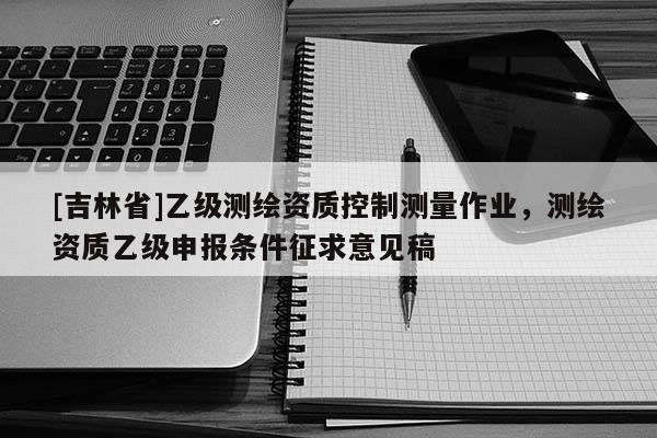 [吉林省]乙級(jí)測(cè)繪資質(zhì)控制測(cè)量作業(yè)，測(cè)繪資質(zhì)乙級(jí)申報(bào)條件征求意見稿