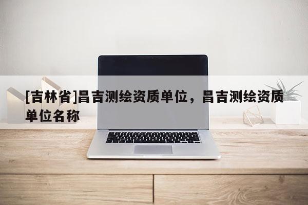 [吉林省]昌吉測(cè)繪資質(zhì)單位，昌吉測(cè)繪資質(zhì)單位名稱(chēng)