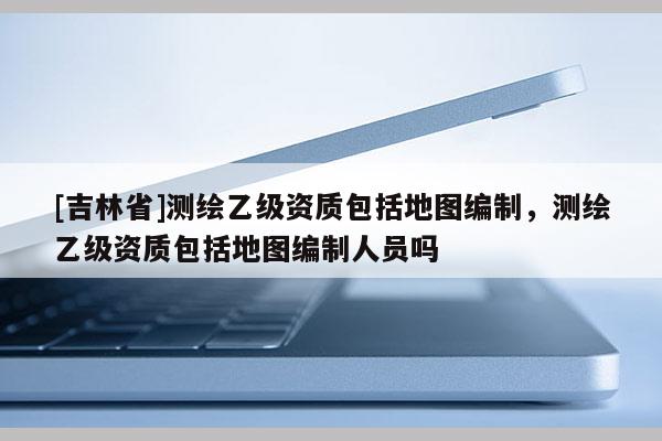 [吉林省]測繪乙級資質包括地圖編制，測繪乙級資質包括地圖編制人員嗎