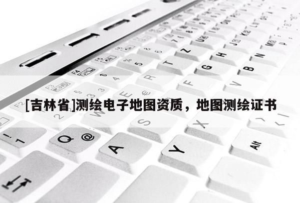 [吉林省]測繪電子地圖資質(zhì)，地圖測繪證書