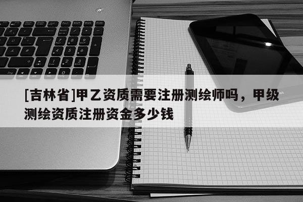 [吉林省]甲乙資質需要注冊測繪師嗎，甲級測繪資質注冊資金多少錢