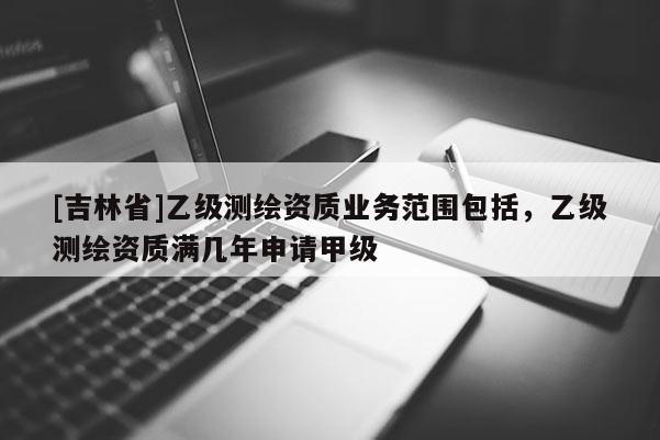 [吉林省]乙級測繪資質業務范圍包括，乙級測繪資質滿幾年申請甲級
