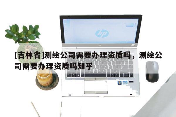 [吉林省]測繪公司需要辦理資質嗎，測繪公司需要辦理資質嗎知乎