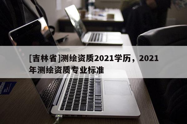 [吉林省]測繪資質2021學歷，2021年測繪資質專業標準