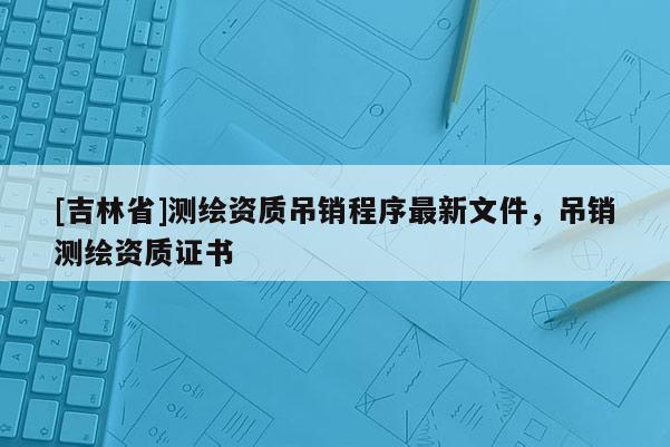 [吉林省]測繪資質吊銷程序最新文件，吊銷測繪資質證書