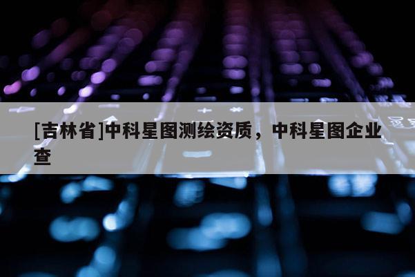 [吉林省]中科星圖測繪資質，中科星圖企業查