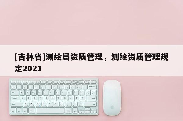 [吉林省]測繪局資質管理，測繪資質管理規定2021