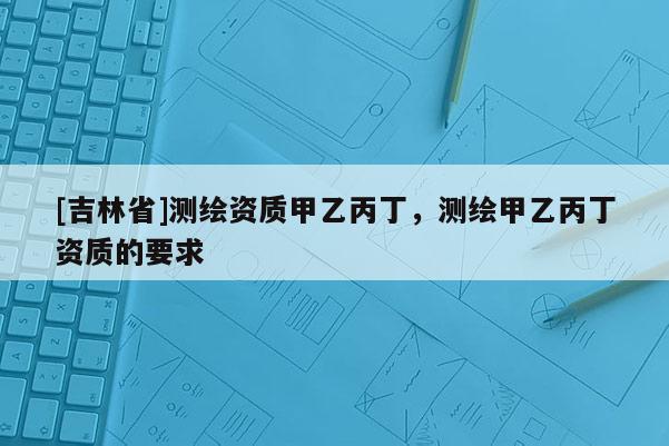 [吉林省]測繪資質(zhì)甲乙丙丁，測繪甲乙丙丁資質(zhì)的要求