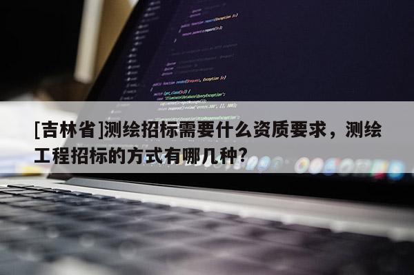 [吉林省]測繪招標需要什么資質要求，測繪工程招標的方式有哪幾種?