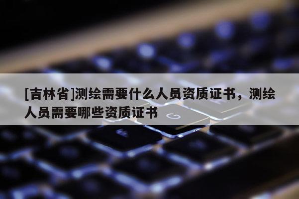 [吉林省]測繪需要什么人員資質(zhì)證書，測繪人員需要哪些資質(zhì)證書