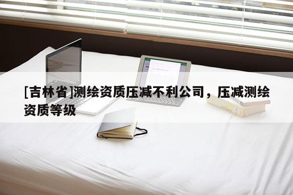 [吉林省]測繪資質壓減不利公司，壓減測繪資質等級