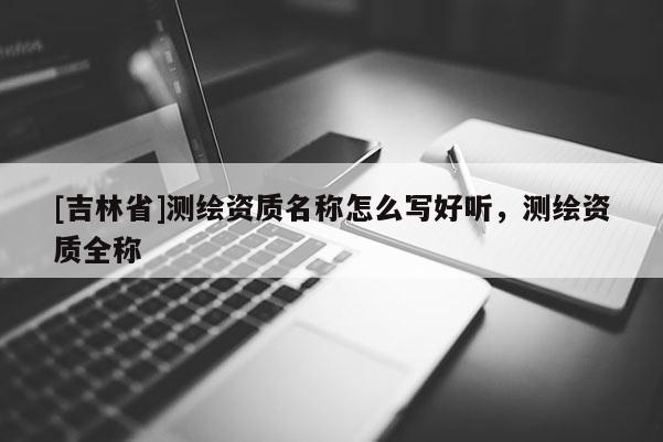[吉林省]測繪資質名稱怎么寫好聽，測繪資質全稱