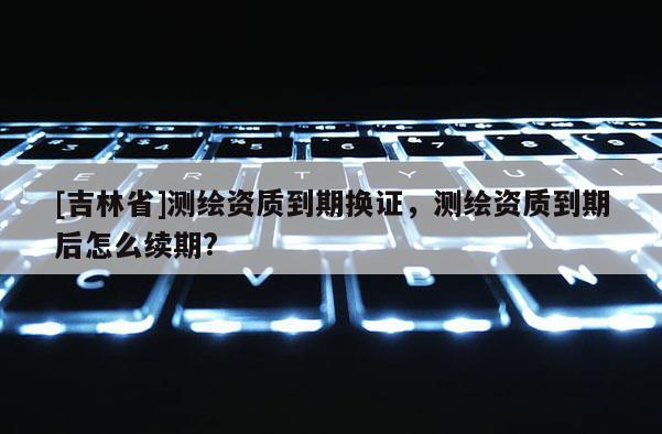 [吉林省]測繪資質到期換證，測繪資質到期后怎么續期?