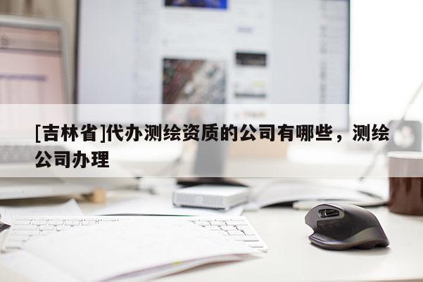 [吉林省]代辦測繪資質的公司有哪些，測繪公司辦理