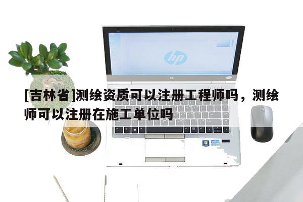 [吉林省]測繪資質可以注冊工程師嗎，測繪師可以注冊在施工單位嗎