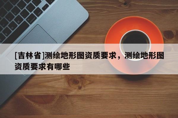 [吉林省]測繪地形圖資質要求，測繪地形圖資質要求有哪些