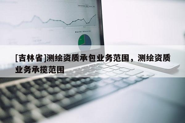 [吉林省]測繪資質承包業務范圍，測繪資質業務承攬范圍