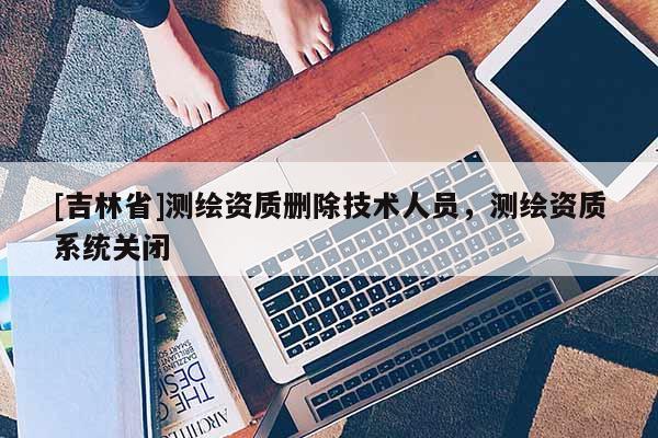 [吉林省]測繪資質刪除技術人員，測繪資質系統關閉