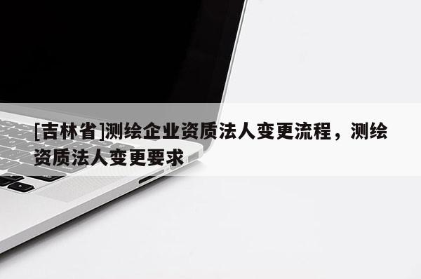 [吉林省]測繪企業資質法人變更流程，測繪資質法人變更要求