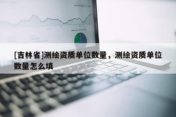 [吉林省]測繪資質單位數量，測繪資質單位數量怎么填