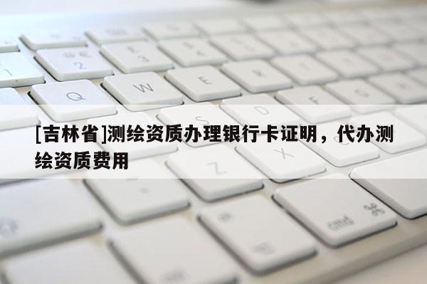 [吉林省]測繪資質辦理銀行卡證明，代辦測繪資質費用