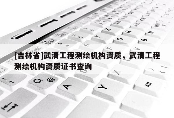 [吉林省]武清工程測繪機構資質，武清工程測繪機構資質證書查詢
