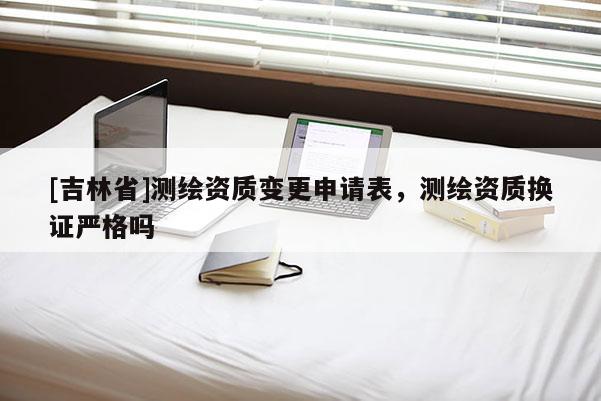 [吉林省]測繪資質變更申請表，測繪資質換證嚴格嗎